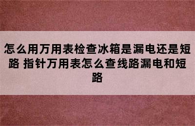 怎么用万用表检查冰箱是漏电还是短路 指针万用表怎么查线路漏电和短路